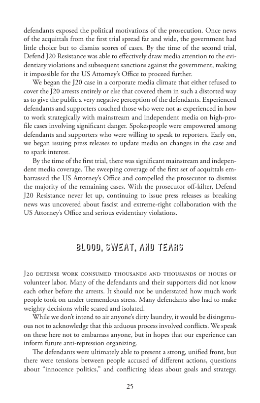 defendants exposed the political morivations of the prosecution. Once news of the acquittals from the first tral spread far and wide, the government had. litdle choice but to dismiss scores of cases. By the time of the second trial, Defend J20 Resistance was able to effectively draw media attention to the evi- dentiary violations and subsequent sanctions against the government, making it impossible for the US Attorney’s Office to proceed further  We began the ]20 case in a corporate media climate that cither refused to cover the ]20 arrests entirely or else tha covered them in such a distorted way as o give the publica very negative perception of the defendants. Experienced defendants and supporters coached those who were not as experienced in how. t0 work strategically with mainstream and independent media on high-pro- file cases involving significant danger. Spokespeople were empowered among defendants and supporters who were willing to speak to reporters. Early on, we began issuing press releses to update media on changes in the case and. o spark interest.  By the time of the first trial, there was significant mainstream and indepen- dent media coverage. The sweeping coverage of the first set of acquittals em- barrassed the US Attorney’s Office and compelled the prosecutor to dismiss the majority of the remaining cases. With the prosecutor off-kilter, Defend J20 Resistance never let up, continuing o issue press releases as breaking news was uncovered about fascist and extreme-right collaboration with the US Attorney’s Office and serious evidentiary violations.  BLOYD, SWEAT, AND TEARS  J20 DEFENSE WORK CONSUMED THOUSANDS AND THOUSANDS OF HOURS OF volunteer labor. Many of the defendants and their supporters did not know. each other before the arests. It should not be understated how much work people took on under tremendous stress. Many defendants also had to make weighty decisions while scared and isolated.  While we don’ intend to air anyone’ dirty laundry, it would be disingenu- ous not to acknowledge that this arduous process involved conflicts. We speak on these here not to embarrass anyone, but in hopes that our experience can inform future anti-repression organizing  The defendants were uldimately able to present a strong, unified front, but there were tensions between people accused of different actions, questions about “innocence politics.” and conflicting ideas about goals and strategy:  25 